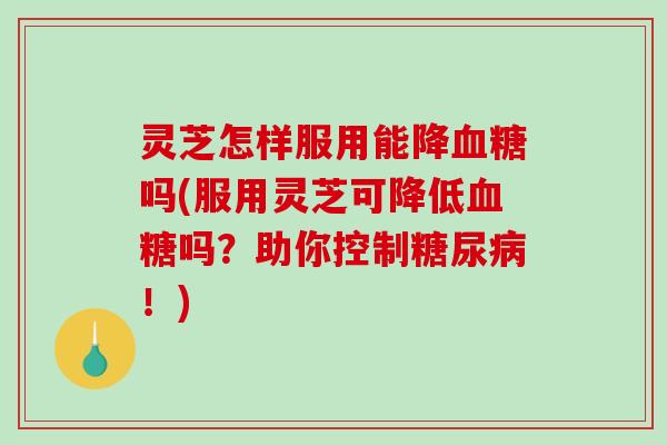 灵芝怎样服用能降血糖吗(服用灵芝可降低血糖吗？助你控制糖尿病！)