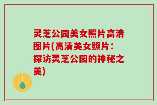灵芝公园美女照片高清图片(高清美女照片：探访灵芝公园的神秘之美)