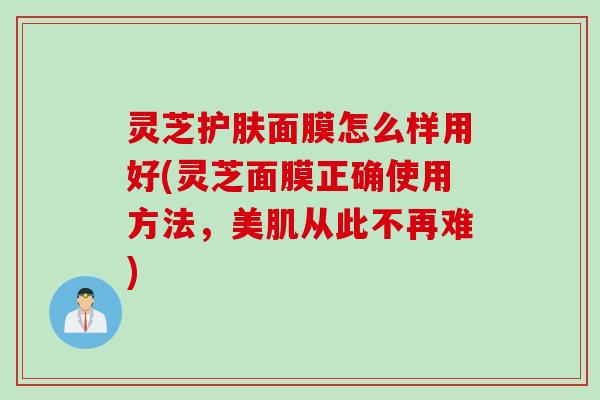 灵芝护肤面膜怎么样用好(灵芝面膜正确使用方法，美肌从此不再难)