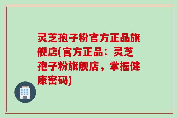 灵芝孢子粉官方正品旗舰店(官方正品：灵芝孢子粉旗舰店，掌握健康密码)