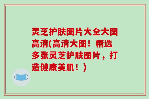 灵芝护肤图片大全大图高清(高清大图！精选多张灵芝护肤图片，打造健康美肌！)