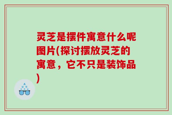 灵芝是摆件寓意什么呢图片(探讨摆放灵芝的寓意，它不只是装饰品)