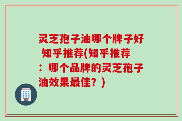 灵芝孢子油哪个牌子好 知乎推荐(知乎推荐：哪个品牌的灵芝孢子油效果最佳？)