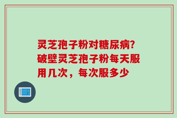 灵芝孢子粉对？破壁灵芝孢子粉每天服用几次，每次服多少