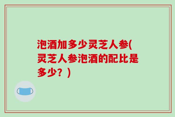 泡酒加多少灵芝人参(灵芝人参泡酒的配比是多少？)