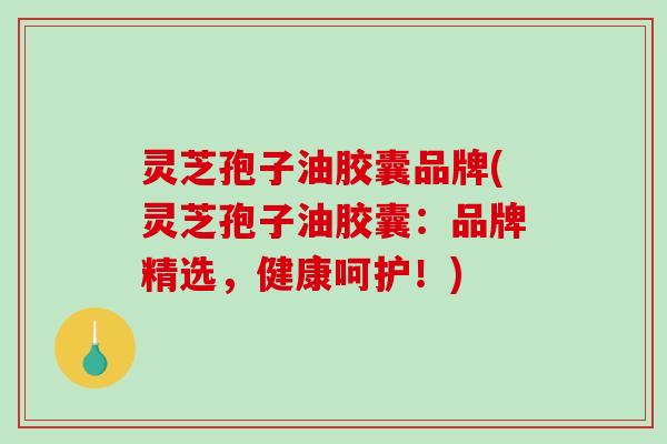 灵芝孢子油胶囊品牌(灵芝孢子油胶囊：品牌精选，健康呵护！)