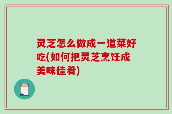 灵芝怎么做成一道菜好吃(如何把灵芝烹饪成美味佳肴)