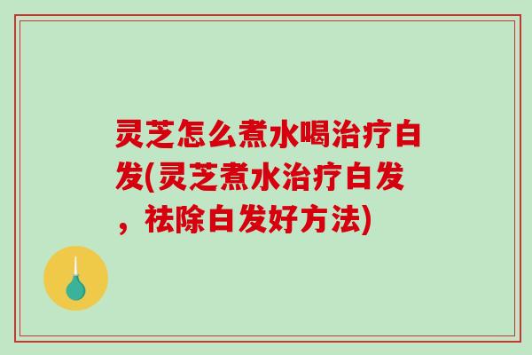 灵芝怎么煮水喝治疗白发(灵芝煮水治疗白发，祛除白发好方法)