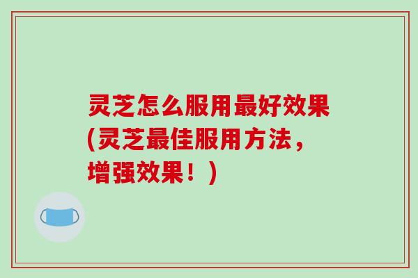 灵芝怎么服用最好效果(灵芝最佳服用方法，增强效果！)
