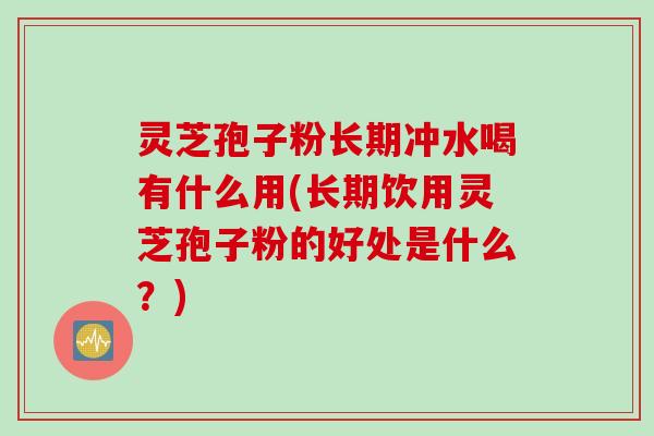 灵芝孢子粉长期冲水喝有什么用(长期饮用灵芝孢子粉的好处是什么？)