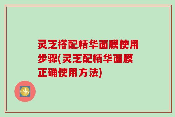 灵芝搭配精华面膜使用步骤(灵芝配精华面膜正确使用方法)