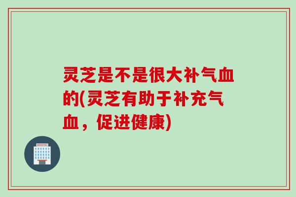 灵芝是不是很大补气血的(灵芝有助于补充气血，促进健康)