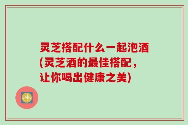 灵芝搭配什么一起泡酒(灵芝酒的最佳搭配，让你喝出健康之美)