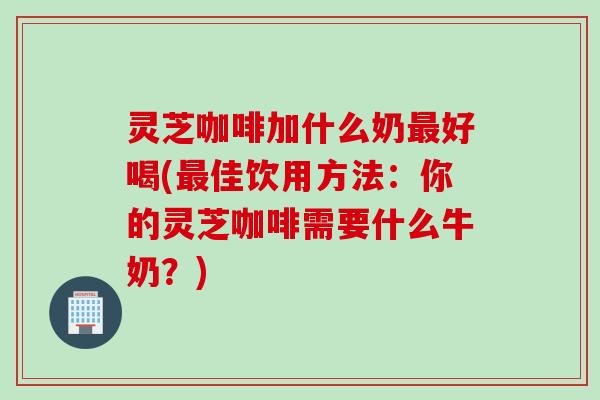 灵芝咖啡加什么奶最好喝(最佳饮用方法：你的灵芝咖啡需要什么牛奶？)