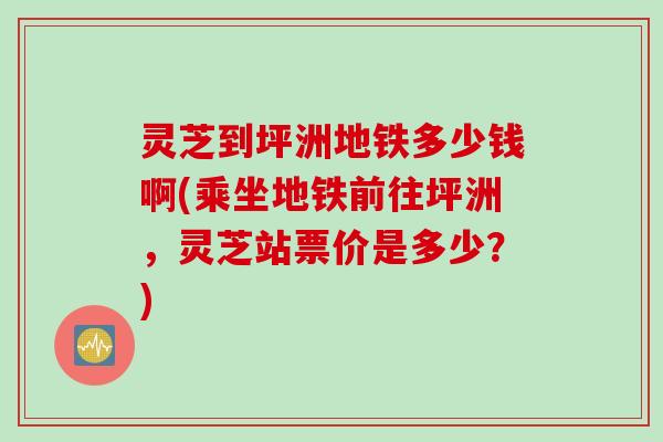 灵芝到坪洲地铁多少钱啊(乘坐地铁前往坪洲，灵芝站票价是多少？)