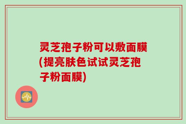 灵芝孢子粉可以敷面膜(提亮肤色试试灵芝孢子粉面膜)