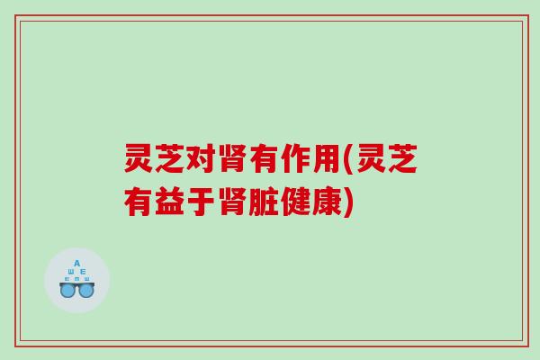 灵芝对肾有作用(灵芝有益于肾脏健康)