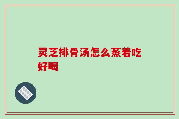 灵芝排骨汤怎么蒸着吃好喝 灵芝排骨汤怎么蒸着吃好喝