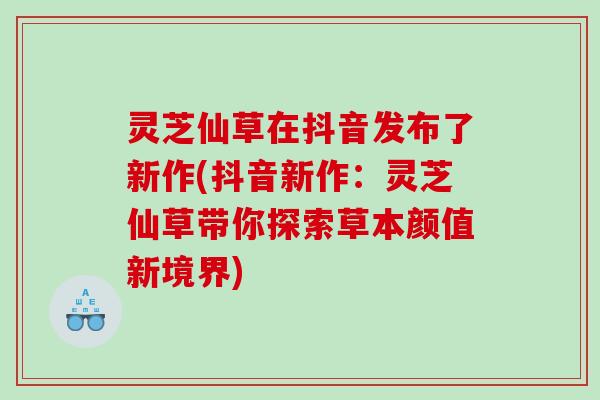 灵芝仙草在抖音发布了新作(抖音新作：灵芝仙草带你探索草本颜值新境界)