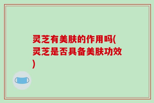 灵芝有美肤的作用吗(灵芝是否具备美肤功效)