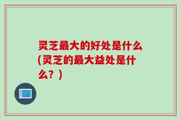 灵芝最大的好处是什么(灵芝的最大益处是什么？)