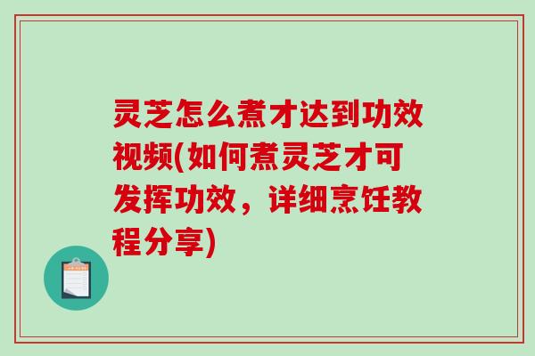 灵芝怎么煮才达到功效视频(如何煮灵芝才可发挥功效，详细烹饪教程分享)