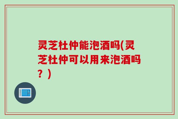 灵芝杜仲能泡酒吗(灵芝杜仲可以用来泡酒吗？)