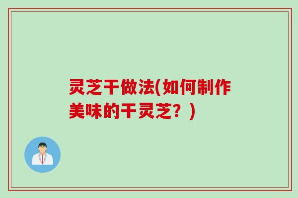 灵芝干做法(如何制作美味的干灵芝？)