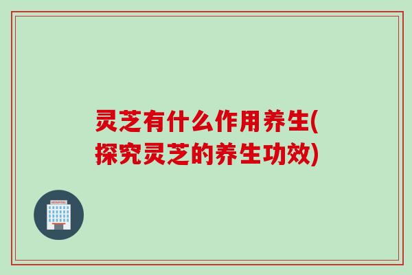 灵芝有什么作用养生(探究灵芝的养生功效)