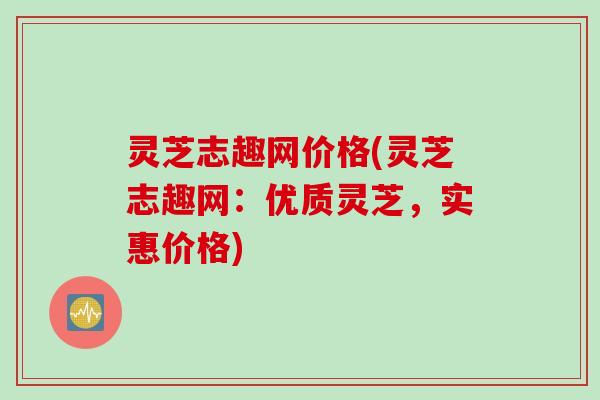 灵芝志趣网价格(灵芝志趣网：优质灵芝，实惠价格)