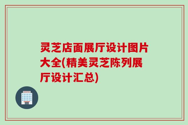 灵芝店面展厅设计图片大全(精美灵芝陈列展厅设计汇总)