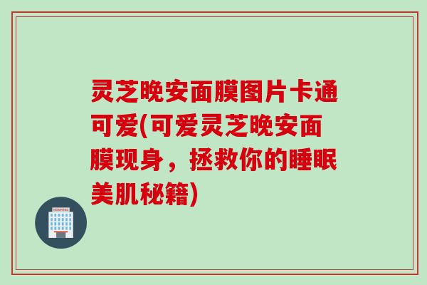 灵芝晚安面膜图片卡通可爱(可爱灵芝晚安面膜现身，拯救你的睡眠美肌秘籍)