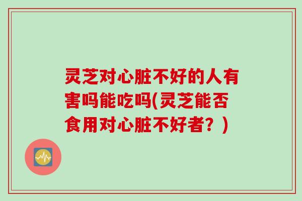 灵芝对心脏不好的人有害吗能吃吗(灵芝能否食用对心脏不好者？)