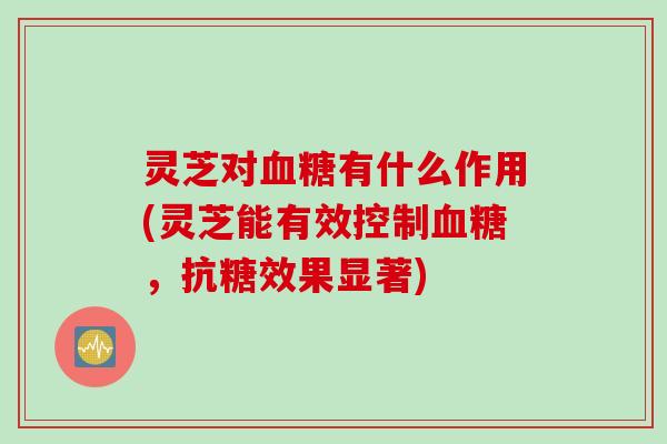 灵芝对血糖有什么作用(灵芝能有效控制血糖，抗糖效果显著)