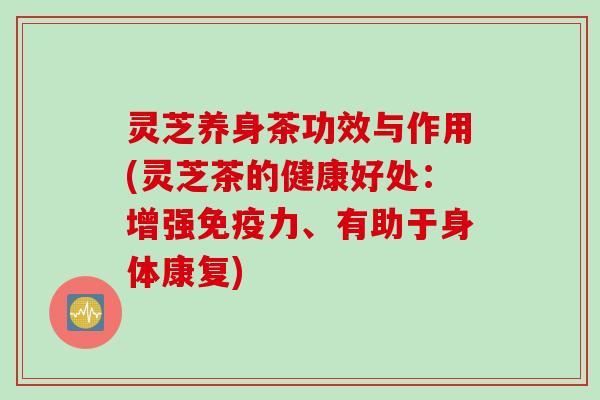 灵芝养身茶功效与作用(灵芝茶的健康好处：增强免疫力、有助于身体康复)