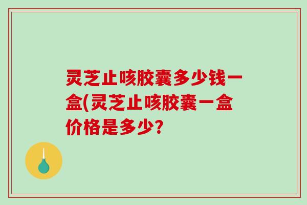 灵芝止咳胶囊多少钱一盒(灵芝止咳胶囊一盒价格是多少？
