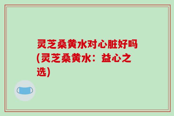 灵芝桑黄水对心脏好吗(灵芝桑黄水：益心之选)