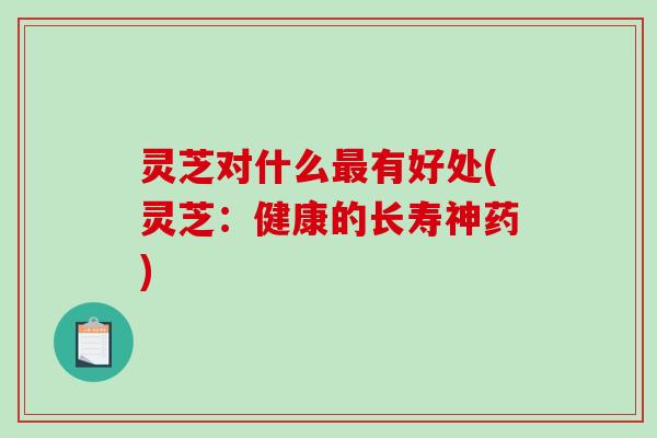 灵芝对什么最有好处(灵芝：健康的长寿神药)