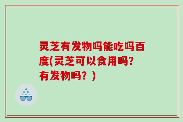 灵芝有发物吗能吃吗百度(灵芝可以食用吗？有发物吗？)