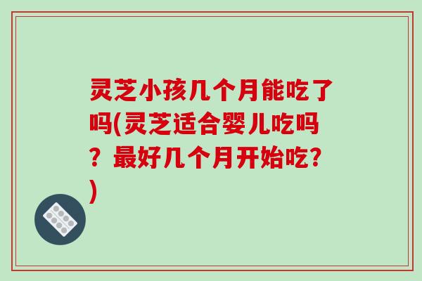 灵芝小孩几个月能吃了吗(灵芝适合婴儿吃吗？最好几个月开始吃？)