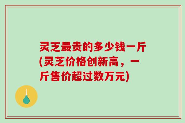 灵芝最贵的多少钱一斤(灵芝价格创新高，一斤售价超过数万元)