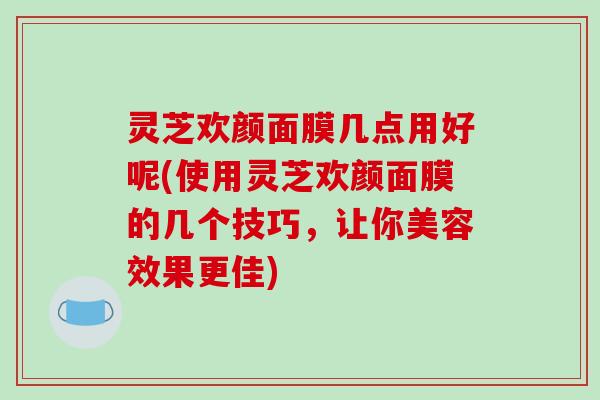 灵芝欢颜面膜几点用好呢(使用灵芝欢颜面膜的几个技巧，让你美容效果更佳)