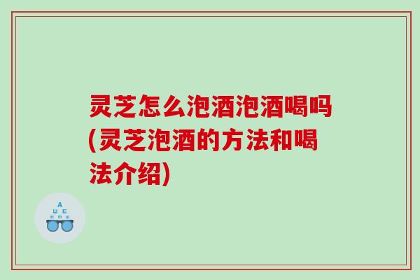 灵芝怎么泡酒泡酒喝吗(灵芝泡酒的方法和喝法介绍)