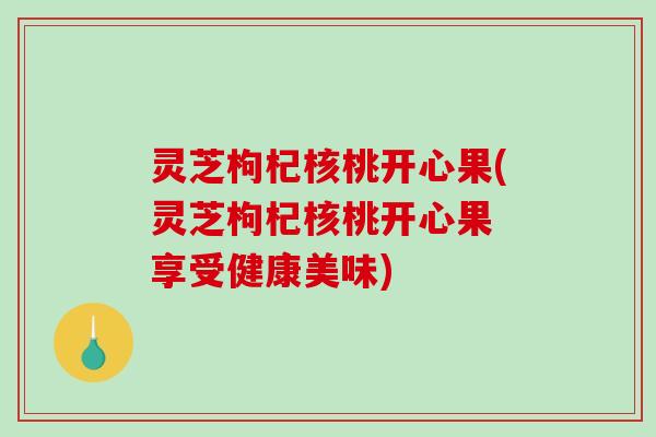 灵芝枸杞核桃开心果(灵芝枸杞核桃开心果 享受健康美味)