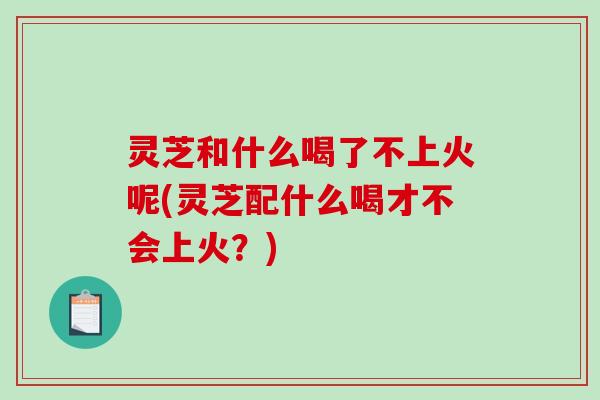 灵芝和什么喝了不上火呢(灵芝配什么喝才不会上火？)