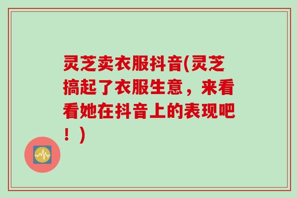 灵芝卖衣服抖音(灵芝搞起了衣服生意，来看看她在抖音上的表现吧！)