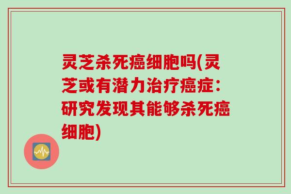 灵芝杀死癌细胞吗(灵芝或有潜力治疗癌症：研究发现其能够杀死癌细胞)