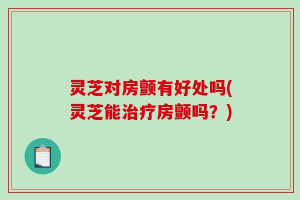 灵芝对房颤有好处吗(灵芝能治疗房颤吗？)