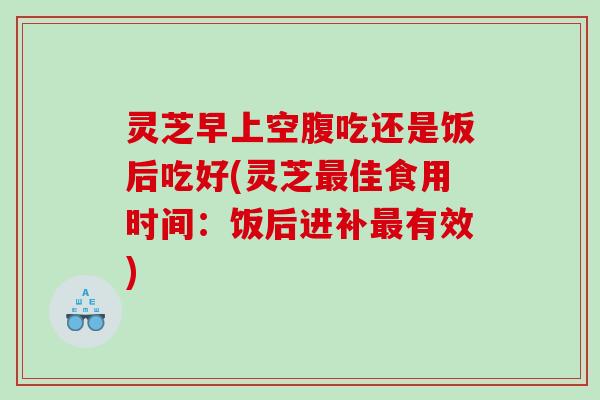 灵芝早上空腹吃还是饭后吃好(灵芝最佳食用时间：饭后进补最有效)