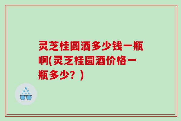 灵芝桂圆酒多少钱一瓶啊(灵芝桂圆酒价格一瓶多少？)